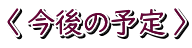 〈 今後の予定 〉